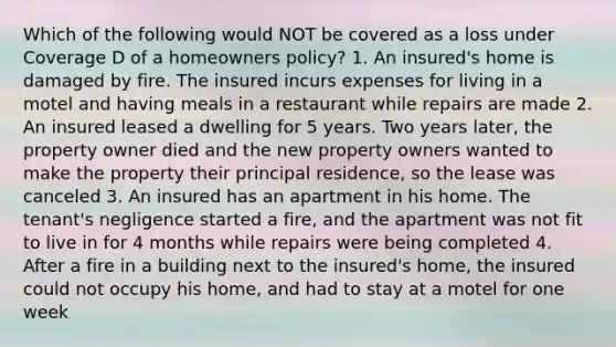 Which of the following would NOT be covered as a loss under Coverage D of a homeowners policy? 1. An insured's home is damaged by fire. The insured incurs expenses for living in a motel and having meals in a restaurant while repairs are made 2. An insured leased a dwelling for 5 years. Two years later, the property owner died and the new property owners wanted to make the property their principal residence, so the lease was canceled 3. An insured has an apartment in his home. The tenant's negligence started a fire, and the apartment was not fit to live in for 4 months while repairs were being completed 4. After a fire in a building next to the insured's home, the insured could not occupy his home, and had to stay at a motel for one week