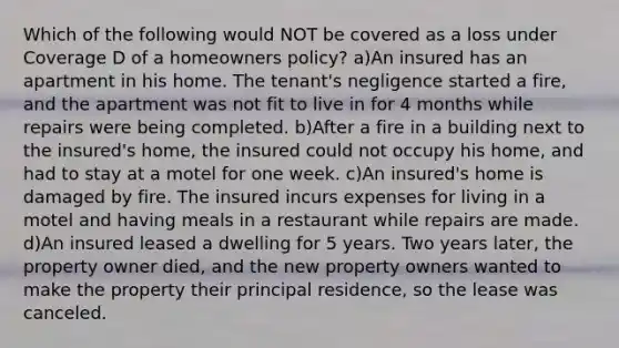 Which of the following would NOT be covered as a loss under Coverage D of a homeowners policy? a)An insured has an apartment in his home. The tenant's negligence started a fire, and the apartment was not fit to live in for 4 months while repairs were being completed. b)After a fire in a building next to the insured's home, the insured could not occupy his home, and had to stay at a motel for one week. c)An insured's home is damaged by fire. The insured incurs expenses for living in a motel and having meals in a restaurant while repairs are made. d)An insured leased a dwelling for 5 years. Two years later, the property owner died, and the new property owners wanted to make the property their principal residence, so the lease was canceled.