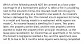 Which of the following would NOT be covered as a loss under Coverage D of a homeowners policy? A. After a fire in a building next to the insured's home, the insured could not occupy his home, and had to stay at a motel for one week B. An insured's home is damaged by fire. The insured incurs expenses for living in a motel and having meals in a restaurant while repairs are made C. An insured leased a dwelling for 5 years. Two years later, the property owner died, and the new property owners wanted to make the property their principal residence, so the lease was cancelled D. An insured has an apartment in his home. The tenant's negligence started a fire, and the apartment was not fit to live in for 4 months while repairs were being completed