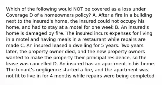 Which of the following would NOT be covered as a loss under Coverage D of a homeowners policy? A. After a fire in a building next to the insured's home, the insured could not occupy his home, and had to stay at a motel for one week B. An insured's home is damaged by fire. The insured incurs expenses for living in a motel and having meals in a restaurant while repairs are made C. An insured leased a dwelling for 5 years. Two years later, the property owner died, and the new property owners wanted to make the property their principal residence, so the lease was cancelled D. An insured has an apartment in his home. The tenant's negligence started a fire, and the apartment was not fit to live in for 4 months while repairs were being completed