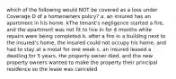 which of the following would NOT be covered as a loss under Coverage D of a homeowners policy? a. an insured has an apartment in his home. kThe tenant's negligence started a fire, and the apartment was not fit to live in for 4 months while repairs were being completed b. after a fire in a building next to the insured's home, the insured could not occupy his home, and had to stay at a motel for one week c. an insured leased a dwelling for 5 years, the property owner died, and the new property owners wanted to make the property their principal residence so the lease was canceled