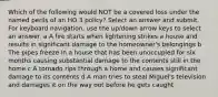 Which of the following would NOT be a covered loss under the named perils of an HO 3 policy? Select an answer and submit. For keyboard navigation, use the up/down arrow keys to select an answer. a A fire starts when lightening strikes a house and results in significant damage to the homeowner's belongings b The pipes freeze in a house that has been unoccupied for six months causing substantial damage to the contents still in the home c A tornado rips through a home and causes significant damage to its contents d A man tries to steal Miguel's television and damages it on the way out before he gets caught