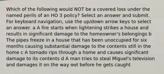 Which of the following would NOT be a covered loss under the named perils of an HO 3 policy? Select an answer and submit. For keyboard navigation, use the up/down arrow keys to select an answer. a A fire starts when lightening strikes a house and results in significant damage to the homeowner's belongings b The pipes freeze in a house that has been unoccupied for six months causing substantial damage to the contents still in the home c A tornado rips through a home and causes significant damage to its contents d A man tries to steal Miguel's television and damages it on the way out before he gets caught