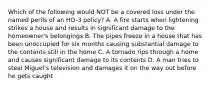 Which of the following would NOT be a covered loss under the named perils of an HO-3 policy? A. A fire starts when lightening strikes a house and results in significant damage to the homeowner's belongings B. The pipes freeze in a house that has been unoccupied for six months causing substantial damage to the contents still in the home C. A tornado rips through a home and causes significant damage to its contents D. A man tries to steal Miguel's television and damages it on the way out before he gets caught