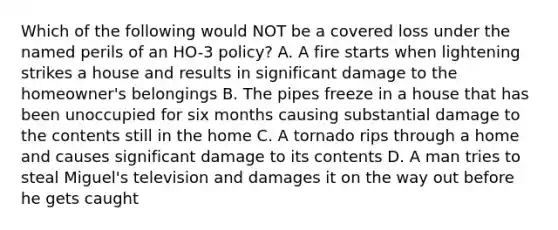 Which of the following would NOT be a covered loss under the named perils of an HO-3 policy? A. A fire starts when lightening strikes a house and results in significant damage to the homeowner's belongings B. The pipes freeze in a house that has been unoccupied for six months causing substantial damage to the contents still in the home C. A tornado rips through a home and causes significant damage to its contents D. A man tries to steal Miguel's television and damages it on the way out before he gets caught