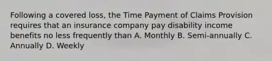 Following a covered loss, the Time Payment of Claims Provision requires that an insurance company pay disability income benefits no less frequently than A. Monthly B. Semi-annually C. Annually D. Weekly