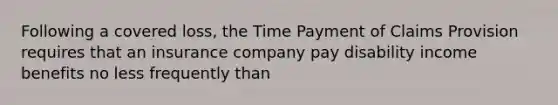 Following a covered loss, the Time Payment of Claims Provision requires that an insurance company pay disability income benefits no less frequently than