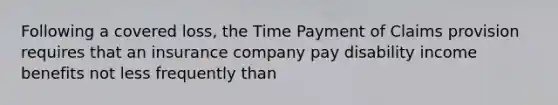 Following a covered loss, the Time Payment of Claims provision requires that an insurance company pay disability income benefits not less frequently than