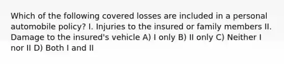 Which of the following covered losses are included in a personal automobile policy? I. Injuries to the insured or family members II. Damage to the insured's vehicle A) I only B) II only C) Neither I nor II D) Both I and II