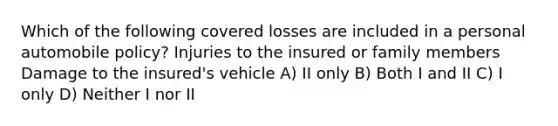 Which of the following covered losses are included in a personal automobile policy? Injuries to the insured or family members Damage to the insured's vehicle A) II only B) Both I and II C) I only D) Neither I nor II