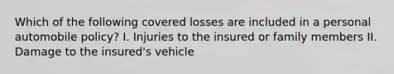 Which of the following covered losses are included in a personal automobile policy? I. Injuries to the insured or family members II. Damage to the insured's vehicle