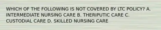 WHICH OF THE FOLLOWING IS NOT COVERED BY LTC POLICY? A. INTERMEDIATE NURSING CARE B. THERIPUTIC CARE C. CUSTODIAL CARE D. SKILLED NURSING CARE