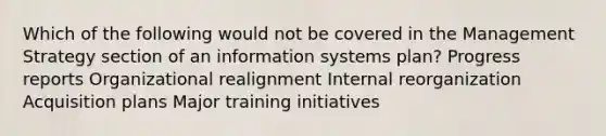 Which of the following would not be covered in the Management Strategy section of an information systems plan? Progress reports Organizational realignment Internal reorganization Acquisition plans Major training initiatives