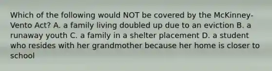 Which of the following would NOT be covered by the McKinney-Vento Act? A. a family living doubled up due to an eviction B. a runaway youth C. a family in a shelter placement D. a student who resides with her grandmother because her home is closer to school