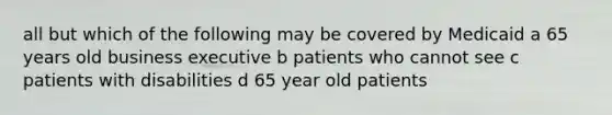 all but which of the following may be covered by Medicaid a 65 years old business executive b patients who cannot see c patients with disabilities d 65 year old patients