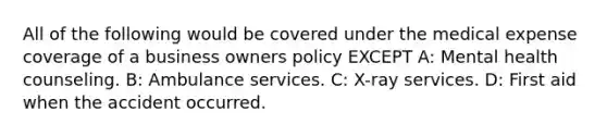 All of the following would be covered under the medical expense coverage of a business owners policy EXCEPT A: Mental health counseling. B: Ambulance services. C: X-ray services. D: First aid when the accident occurred.