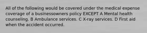 All of the following would be covered under the medical expense coverage of a businessowners policy EXCEPT A Mental health counseling. B Ambulance services. C X-ray services. D First aid when the accident occurred.