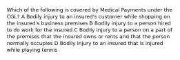 Which of the following is covered by Medical Payments under the CGL? A Bodily injury to an insured's customer while shopping on the insured's business premises B Bodily injury to a person hired to do work for the insured C Bodily injury to a person on a part of the premises that the insured owns or rents and that the person normally occupies D Bodily injury to an insured that is injured while playing tennis