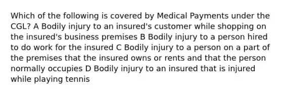 Which of the following is covered by Medical Payments under the CGL? A Bodily injury to an insured's customer while shopping on the insured's business premises B Bodily injury to a person hired to do work for the insured C Bodily injury to a person on a part of the premises that the insured owns or rents and that the person normally occupies D Bodily injury to an insured that is injured while playing tennis