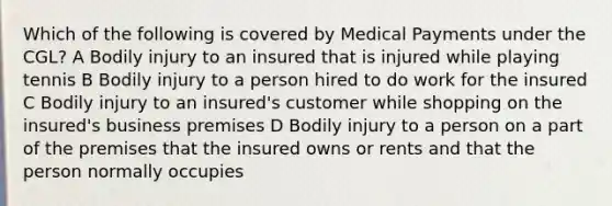 Which of the following is covered by Medical Payments under the CGL? A Bodily injury to an insured that is injured while playing tennis B Bodily injury to a person hired to do work for the insured C Bodily injury to an insured's customer while shopping on the insured's business premises D Bodily injury to a person on a part of the premises that the insured owns or rents and that the person normally occupies