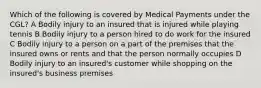 Which of the following is covered by Medical Payments under the CGL? A Bodily injury to an insured that is injured while playing tennis B Bodily injury to a person hired to do work for the insured C Bodily injury to a person on a part of the premises that the insured owns or rents and that the person normally occupies D Bodily injury to an insured's customer while shopping on the insured's business premises