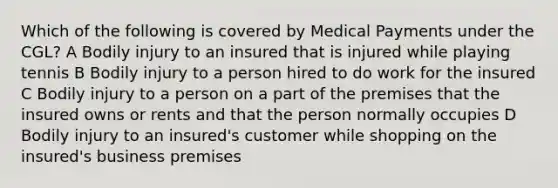 Which of the following is covered by Medical Payments under the CGL? A Bodily injury to an insured that is injured while playing tennis B Bodily injury to a person hired to do work for the insured C Bodily injury to a person on a part of the premises that the insured owns or rents and that the person normally occupies D Bodily injury to an insured's customer while shopping on the insured's business premises