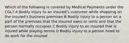 Which of the following is covered by Medical Payments under the CGL? A Bodily injury to an insured's customer while shopping on the insured's business premises B Bodily injury to a person on a part of the premises that the insured owns or rents and that the person normally occupies C Bodily injury to an insured that is injured while playing tennis D Bodily injury to a person hired to do work for the insured