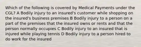 Which of the following is covered by Medical Payments under the CGL? A Bodily injury to an insured's customer while shopping on the insured's business premises B Bodily injury to a person on a part of the premises that the insured owns or rents and that the person normally occupies C Bodily injury to an insured that is injured while playing tennis D Bodily injury to a person hired to do work for the insured