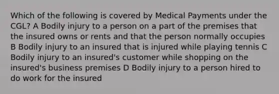 Which of the following is covered by Medical Payments under the CGL? A Bodily injury to a person on a part of the premises that the insured owns or rents and that the person normally occupies B Bodily injury to an insured that is injured while playing tennis C Bodily injury to an insured's customer while shopping on the insured's business premises D Bodily injury to a person hired to do work for the insured