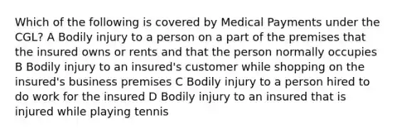 Which of the following is covered by Medical Payments under the CGL? A Bodily injury to a person on a part of the premises that the insured owns or rents and that the person normally occupies B Bodily injury to an insured's customer while shopping on the insured's business premises C Bodily injury to a person hired to do work for the insured D Bodily injury to an insured that is injured while playing tennis