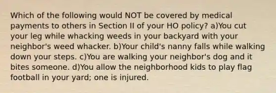 Which of the following would NOT be covered by medical payments to others in Section II of your HO policy? a)You cut your leg while whacking weeds in your backyard with your neighbor's weed whacker. b)Your child's nanny falls while walking down your steps. c)You are walking your neighbor's dog and it bites someone. d)You allow the neighborhood kids to play flag football in your yard; one is injured.