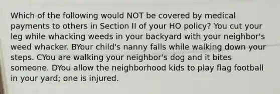 Which of the following would NOT be covered by medical payments to others in Section II of your HO policy? You cut your leg while whacking weeds in your backyard with your neighbor's weed whacker. BYour child's nanny falls while walking down your steps. CYou are walking your neighbor's dog and it bites someone. DYou allow the neighborhood kids to play flag football in your yard; one is injured.