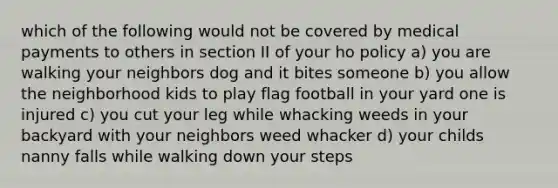 which of the following would not be covered by medical payments to others in section II of your ho policy a) you are walking your neighbors dog and it bites someone b) you allow the neighborhood kids to play flag football in your yard one is injured c) you cut your leg while whacking weeds in your backyard with your neighbors weed whacker d) your childs nanny falls while walking down your steps