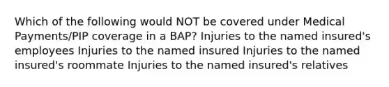 Which of the following would NOT be covered under Medical Payments/PIP coverage in a BAP? Injuries to the named insured's employees Injuries to the named insured Injuries to the named insured's roommate Injuries to the named insured's relatives