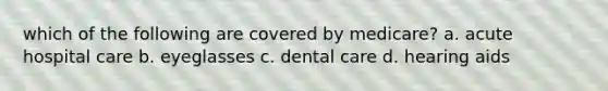 which of the following are covered by medicare? a. acute hospital care b. eyeglasses c. dental care d. hearing aids