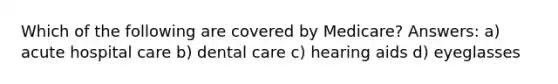 Which of the following are covered by Medicare? Answers: a) acute hospital care b) dental care c) hearing aids d) eyeglasses