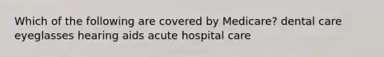 Which of the following are covered by Medicare? dental care eyeglasses hearing aids acute hospital care