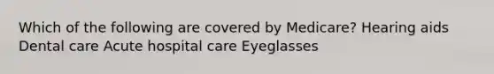 Which of the following are covered by Medicare? Hearing aids Dental care Acute hospital care Eyeglasses