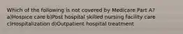 Which of the following is not covered by Medicare Part A? a)Hospice care b)Post hospital skilled nursing facility care c)Hospitalization d)Outpatient hospital treatment