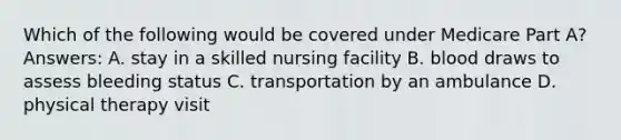 Which of the following would be covered under Medicare Part A? Answers: A. stay in a skilled nursing facility B. blood draws to assess bleeding status C. transportation by an ambulance D. physical therapy visit