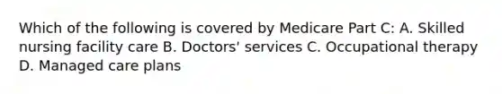 Which of the following is covered by Medicare Part C: A. Skilled nursing facility care B. Doctors' services C. Occupational therapy D. Managed care plans