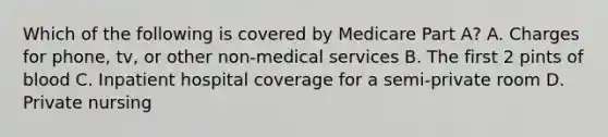 Which of the following is covered by Medicare Part A? A. Charges for phone, tv, or other non-medical services B. The first 2 pints of blood C. Inpatient hospital coverage for a semi-private room D. Private nursing