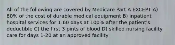 All of the following are covered by Medicare Part A EXCEPT A) 80% of the cost of durable medical equipment B) inpatient hospital services for 1-60 days at 100% after the patient's deductible C) the first 3 pints of blood D) skilled nursing facility care for days 1-20 at an approved facility