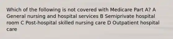 Which of the following is not covered with Medicare Part A? A General nursing and hospital services B Semiprivate hospital room C Post-hospital skilled nursing care D Outpatient hospital care