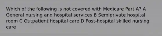 Which of the following is not covered with Medicare Part A? A General nursing and hospital services B Semiprivate hospital room C Outpatient hospital care D Post-hospital skilled nursing care