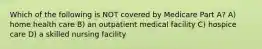 Which of the following is NOT covered by Medicare Part A? A) home health care B) an outpatient medical facility C) hospice care D) a skilled nursing facility