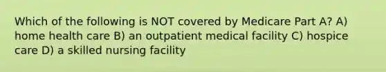 Which of the following is NOT covered by Medicare Part A? A) home health care B) an outpatient medical facility C) hospice care D) a skilled nursing facility