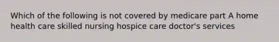 Which of the following is not covered by medicare part A home health care skilled nursing hospice care doctor's services