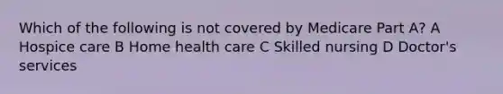 Which of the following is not covered by Medicare Part A? A Hospice care B Home health care C Skilled nursing D Doctor's services