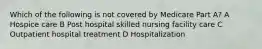 Which of the following is not covered by Medicare Part A? A Hospice care B Post hospital skilled nursing facility care C Outpatient hospital treatment D Hospitalization